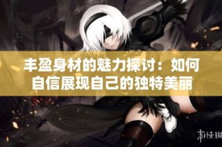 丰盈身材的魅力探讨：如何自信展现自己的独特美丽