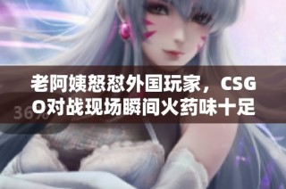 老阿姨怒怼外国玩家，CSGO对战现场瞬间火药味十足