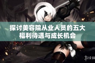 探讨美容院从业人员的五大福利待遇与成长机会
