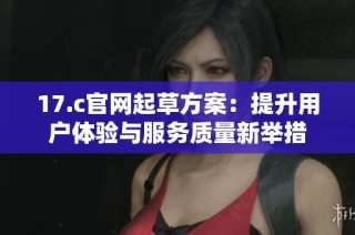 17.c官网起草方案：提升用户体验与服务质量新举措