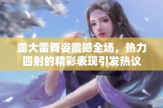 露大雷舞姿震撼全场，热力四射的精彩表现引发热议