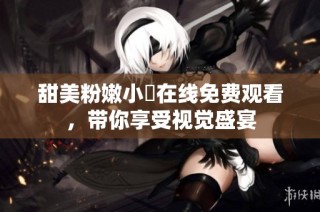 甜美粉嫩小泬在线免费观看，带你享受视觉盛宴