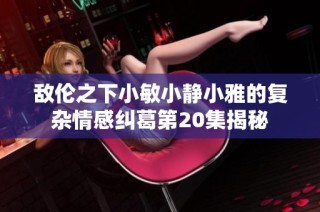 敌伦之下小敏小静小雅的复杂情感纠葛第20集揭秘
