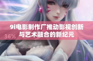9i电影制作厂推动影视创新与艺术融合的新纪元