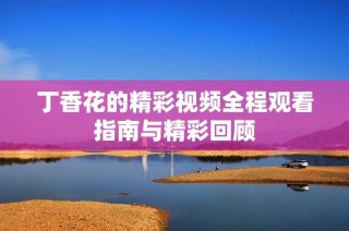 丁香花的精彩视频全程观看指南与精彩回顾
