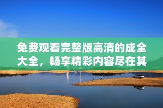 免费观看完整版高清的成全大全，畅享精彩内容尽在其中