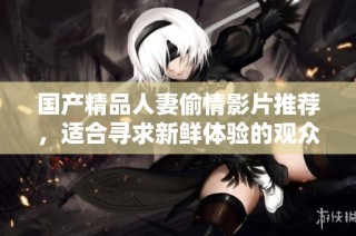 国产精品人妻偷情影片推荐，适合寻求新鲜体验的观众