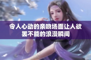 令人心动的亲吻场面让人欲罢不能的浪漫瞬间