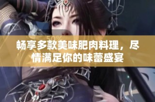 畅享多款美味肥肉料理，尽情满足你的味蕾盛宴
