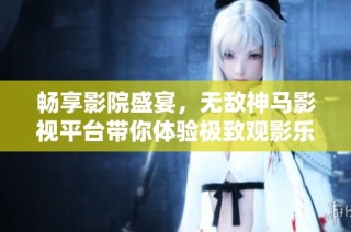 畅享影院盛宴，无敌神马影视平台带你体验极致观影乐趣