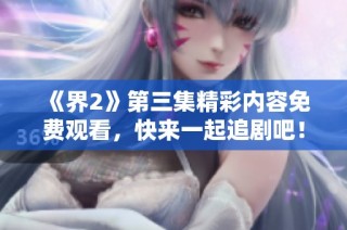 《界2》第三集精彩内容免费观看，快来一起追剧吧！