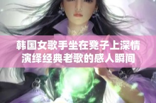 韩国女歌手坐在凳子上深情演绎经典老歌的感人瞬间