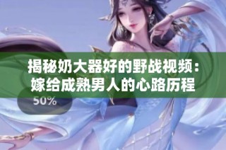 揭秘奶大器好的野战视频：嫁给成熟男人的心路历程