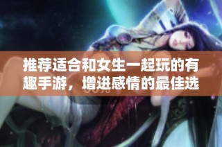 推荐适合和女生一起玩的有趣手游，增进感情的最佳选择