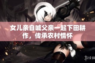 女儿亲自喊父亲一起下田耕作，传承农村情怀