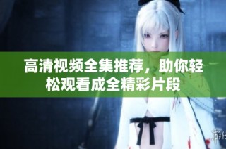高清视频全集推荐，助你轻松观看成全精彩片段