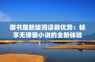 御书屋新版阅读器优势：畅享无弹窗小说的全新体验