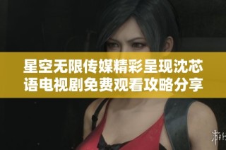 星空无限传媒精彩呈现沈芯语电视剧免费观看攻略分享