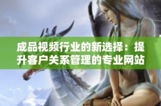 成品视频行业的新选择：提升客户关系管理的专业网站揭秘