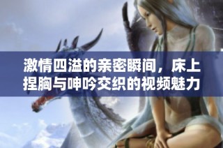 激情四溢的亲密瞬间，床上捏胸与呻吟交织的视频魅力分享