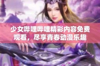 少女哔哩哔哩精彩内容免费观看，尽享青春动漫乐趣