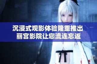 沉浸式观影体验隆重推出 丽宫影院让您流连忘返