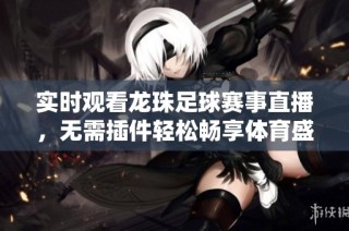 实时观看龙珠足球赛事直播，无需插件轻松畅享体育盛宴