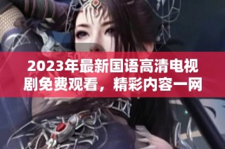 2023年最新国语高清电视剧免费观看，精彩内容一网打尽