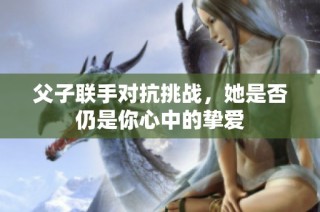父子联手对抗挑战，她是否仍是你心中的挚爱