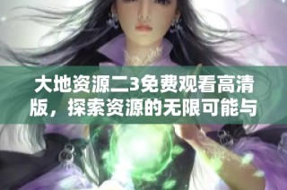 大地资源二3免费观看高清版，探索资源的无限可能与奇幻世界