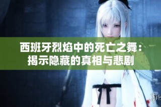 西班牙烈焰中的死亡之舞：揭示隐藏的真相与悲剧