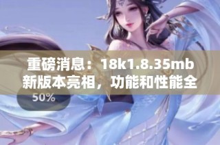重磅消息：18k1.8.35mb新版本亮相，功能和性能全面升级