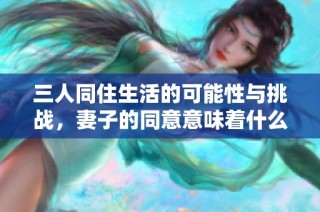 三人同住生活的可能性与挑战，妻子的同意意味着什么