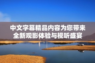 中文字幕精品内容为您带来全新观影体验与视听盛宴