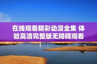 在线观看精彩动漫全集 体验高清完整版无障碍观看