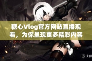 糖心Vlog官方网站直播观看，为你呈现更多精彩内容