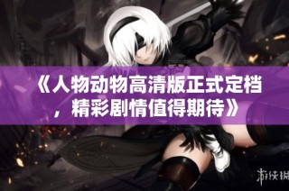 《人物动物高清版正式定档，精彩剧情值得期待》