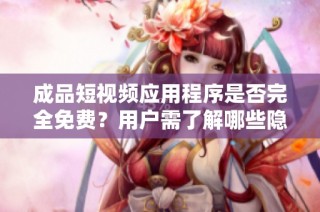 成品短视频应用程序是否完全免费？用户需了解哪些隐性费用