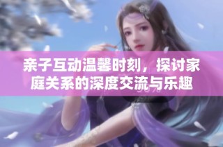 亲子互动温馨时刻，探讨家庭关系的深度交流与乐趣
