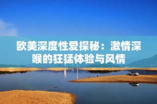 欧美深度性爱探秘：激情深喉的狂猛体验与风情