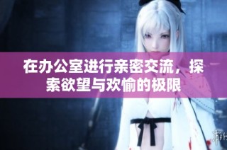 在办公室进行亲密交流，探索欲望与欢愉的极限