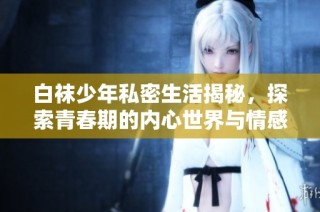 白袜少年私密生活揭秘，探索青春期的内心世界与情感成长