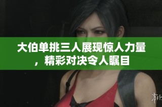 大伯单挑三人展现惊人力量，精彩对决令人瞩目