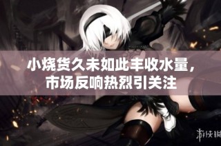 小烧货久未如此丰收水量，市场反响热烈引关注