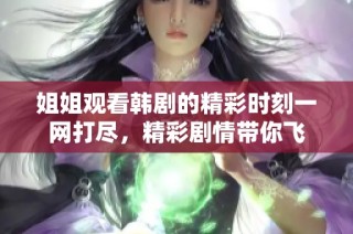 姐姐观看韩剧的精彩时刻一网打尽，精彩剧情带你飞
