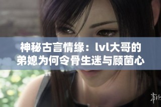 神秘古言情缘：lvl大哥的弟媳为何令骨生迷与顾菌心动