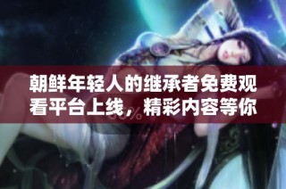 朝鲜年轻人的继承者免费观看平台上线，精彩内容等你来探索