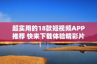 超实用的18款短视频APP推荐 快来下载体验精彩片段