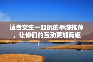 适合女生一起玩的手游推荐，让你们的互动更加有趣