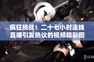 疯狂挑战！二十七小时连线直播引发热议的视频精彩回顾
